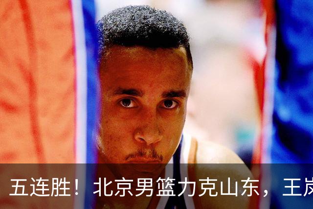 五连胜！北京男篮力克山东，王岚嵚20+8+4陶汉林12+7，周琦13+13陈盈骏16分