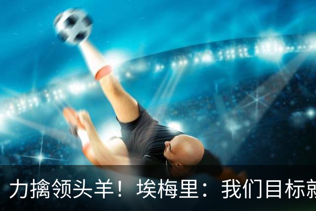 力擒领头羊！埃梅里：我们目标就是和曼城、枪手这样的强队掰手腕