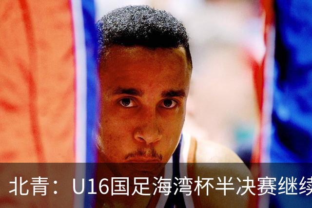 北青：U16国足海湾杯半决赛继续以小打大，对手埃及U17是夺冠热门