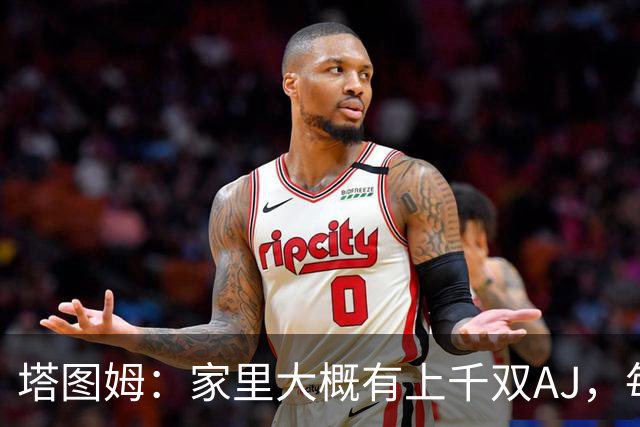 塔图姆：家里大概有上千双AJ，每个月都收到新鞋根本放不下