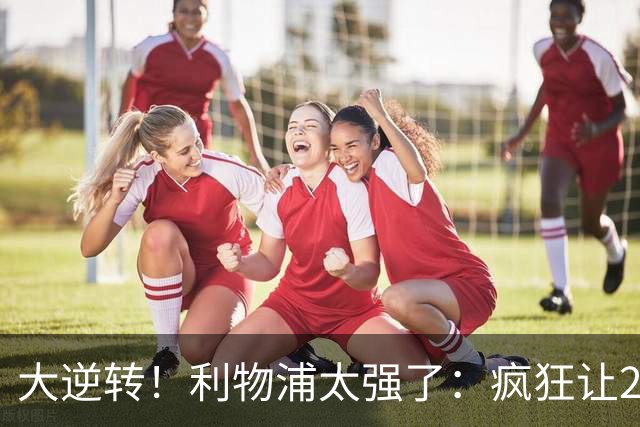 大逆转！利物浦太强了：疯狂让2追4+欧冠3连胜！三大球星闪耀！