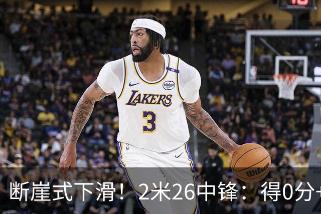 断崖式下滑！2米26中锋：得0分+4失误，在场上输48分
