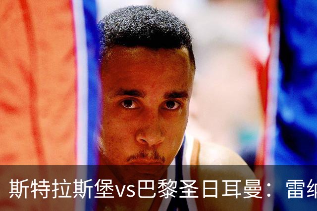 斯特拉斯堡vs巴黎圣日耳曼：雷纳、菲利普-约恩森首发，费兰-托雷斯、克瓦拉茨赫利亚出战