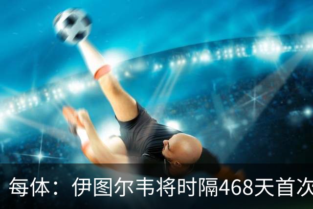 每体：伊图尔韦将时隔468天首次出场，国王杯迎埃尔切首秀