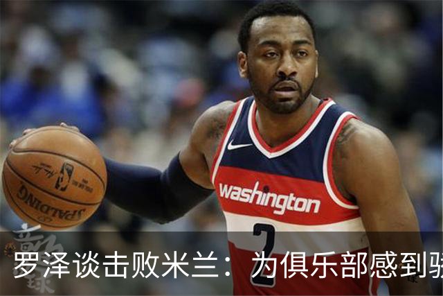 罗泽谈击败米兰：为俱乐部感到骄傲，这场胜利实至名归