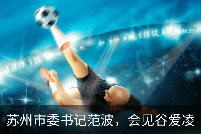 苏州市委书记范波，会见谷爱凌