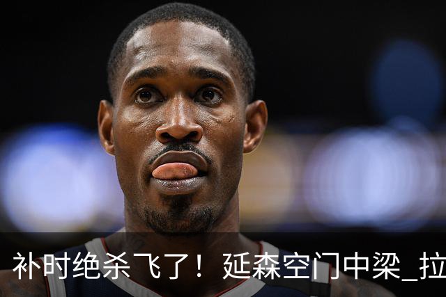 补时绝杀飞了！延森空门中梁 拉科1-1莱万特
