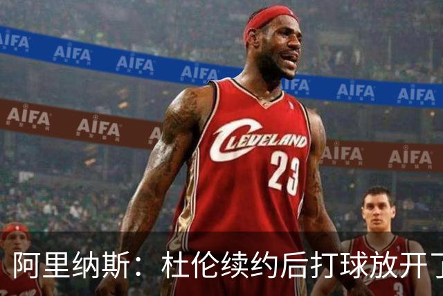 阿里纳斯：杜伦续约后打球放开了 上赛季季后赛失常是因合同压力