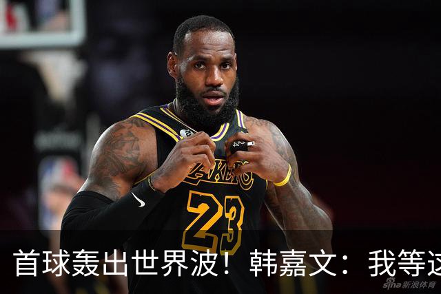 首球轰出世界波！韩嘉文：我等这个球很久了，感谢教练对我的信任