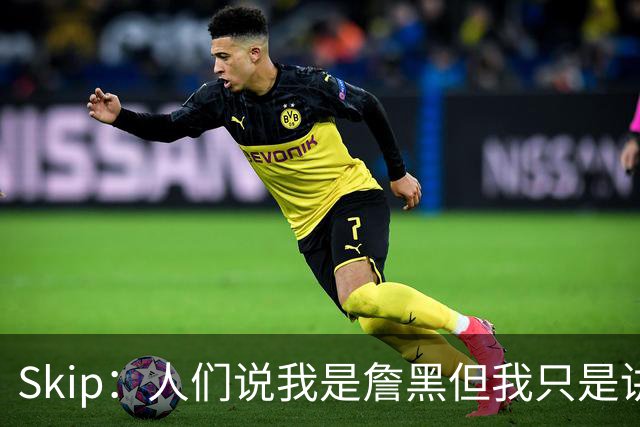Skip：人们说我是詹黑但我只是讲实话 勒布朗有望第11次进总决赛